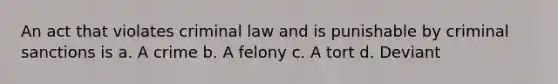 An act that violates criminal law and is punishable by criminal sanctions is a. A crime b. A felony c. A tort d. Deviant