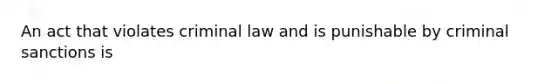 An act that violates criminal law and is punishable by criminal sanctions is