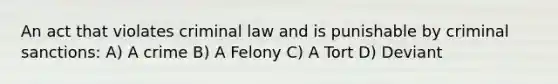 An act that violates criminal law and is punishable by criminal sanctions: A) A crime B) A Felony C) A Tort D) Deviant