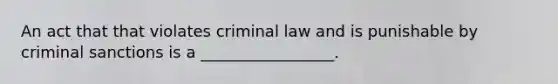 An act that that violates criminal law and is punishable by criminal sanctions is a _________________.