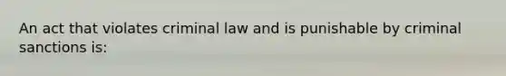 An act that violates criminal law and is punishable by criminal sanctions is: