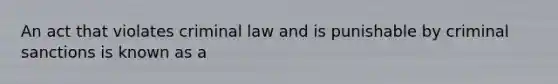 An act that violates criminal law and is punishable by criminal sanctions is known as a