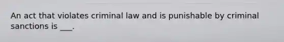 An act that violates criminal law and is punishable by criminal sanctions is ___.