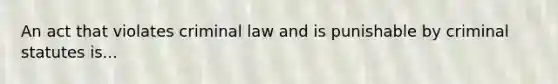 An act that violates criminal law and is punishable by criminal statutes is...