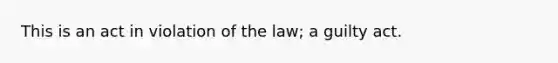 This is an act in violation of the law; a guilty act.