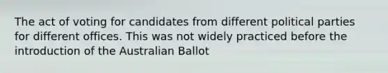 The act of voting for candidates from different <a href='https://www.questionai.com/knowledge/kKK5AHcKHQ-political-parties' class='anchor-knowledge'>political parties</a> for different offices. This was not widely practiced before the introduction of the Australian Ballot