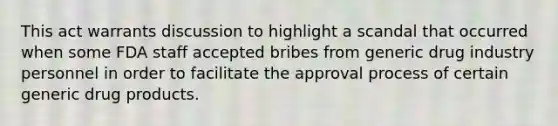 This act warrants discussion to highlight a scandal that occurred when some FDA staff accepted bribes from generic drug industry personnel in order to facilitate the approval process of certain generic drug products.