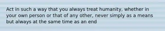 Act in such a way that you always treat humanity, whether in your own person or that of any other, never simply as a means but always at the same time as an end