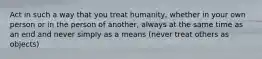 Act in such a way that you treat humanity, whether in your own person or in the person of another, always at the same time as an end and never simply as a means (never treat others as objects)