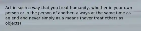 Act in such a way that you treat humanity, whether in your own person or in the person of another, always at the same time as an end and never simply as a means (never treat others as objects)