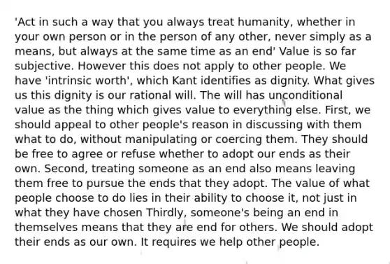 'Act in such a way that you always treat humanity, whether in your own person or in the person of any other, never simply as a means, but always at the same time as an end' Value is so far subjective. However this does not apply to other people. We have 'intrinsic worth', which Kant identifies as dignity. What gives us this dignity is our rational will. The will has unconditional value as the thing which gives value to everything else. First, we should appeal to other people's reason in discussing with them what to do, without manipulating or coercing them. They should be free to agree or refuse whether to adopt our ends as their own. Second, treating someone as an end also means leaving them free to pursue the ends that they adopt. The value of what people choose to do lies in their ability to choose it, not just in what they have chosen Thirdly, someone's being an end in themselves means that they are end for others. We should adopt their ends as our own. It requires we help other people.