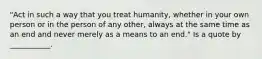 "Act in such a way that you treat humanity, whether in your own person or in the person of any other, always at the same time as an end and never merely as a means to an end." Is a quote by ___________.