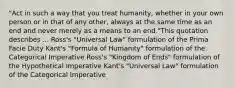 "Act in such a way that you treat humanity, whether in your own person or in that of any other, always at the same time as an end and never merely as a means to an end."This quotation describes ... Ross's "Universal Law" formulation of the Prima Facie Duty Kant's "Formula of Humanity" formulation of the Categorical Imperative Ross's "Kingdom of Ends" formulation of the Hypothetical Imperative Kant's "Universal Law" formulation of the Categorical Imperative