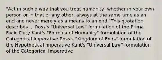 "Act in such a way that you treat humanity, whether in your own person or in that of any other, always at the same time as an end and never merely as a means to an end."This quotation describes ... Ross's "Universal Law" formulation of the Prima Facie Duty Kant's "Formula of Humanity" formulation of the Categorical Imperative Ross's "Kingdom of Ends" formulation of the Hypothetical Imperative Kant's "Universal Law" formulation of the Categorical Imperative