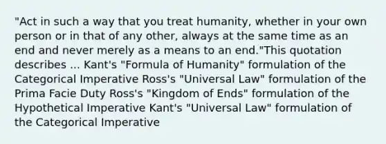 "Act in such a way that you treat humanity, whether in your own person or in that of any other, always at the same time as an end and never merely as a means to an end."This quotation describes ... Kant's "Formula of Humanity" formulation of the Categorical Imperative Ross's "Universal Law" formulation of the Prima Facie Duty Ross's "Kingdom of Ends" formulation of the Hypothetical Imperative Kant's "Universal Law" formulation of the Categorical Imperative