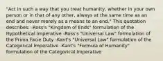 "Act in such a way that you treat humanity, whether in your own person or in that of any other, always at the same time as an end and never merely as a means to an end." This quotation describes: -Ross's "Kingdom of Ends" formulation of the Hypothetical Imperative -Ross's "Universal Law" formulation of the Prima Facie Duty -Kant's "Universal Law" formulation of the Categorical Imperative -Kant's "Formula of Humanity" formulation of the Categorical Imperative