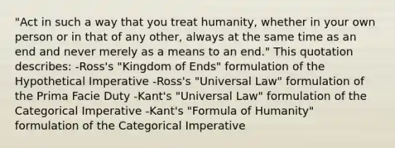 "Act in such a way that you treat humanity, whether in your own person or in that of any other, always at the same time as an end and never merely as a means to an end." This quotation describes: -Ross's "Kingdom of Ends" formulation of the Hypothetical Imperative -Ross's "Universal Law" formulation of the Prima Facie Duty -Kant's "Universal Law" formulation of the Categorical Imperative -Kant's "Formula of Humanity" formulation of the Categorical Imperative