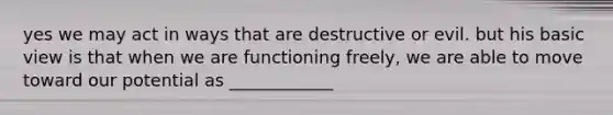 yes we may act in ways that are destructive or evil. but his basic view is that when we are functioning freely, we are able to move toward our potential as ____________