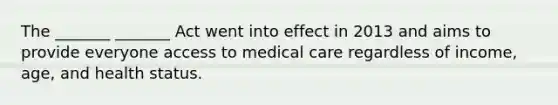 The _______ _______ Act went into effect in 2013 and aims to provide everyone access to medical care regardless of income, age, and health status.