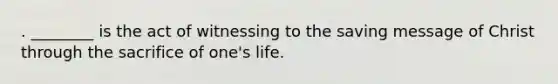 . ________ is the act of witnessing to the saving message of Christ through the sacrifice of one's life.