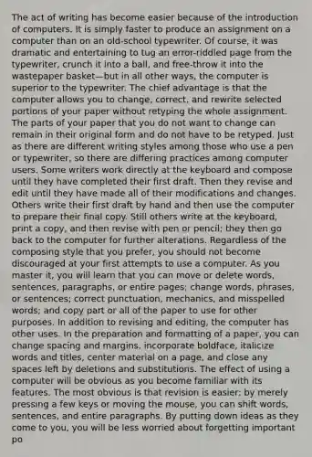 The act of writing has become easier because of the introduction of computers. It is simply faster to produce an assignment on a computer than on an old-school typewriter. Of course, it was dramatic and entertaining to tug an error-riddled page from the typewriter, crunch it into a ball, and free-throw it into the wastepaper basket—but in all other ways, the computer is superior to the typewriter. The chief advantage is that the computer allows you to change, correct, and rewrite selected portions of your paper without retyping the whole assignment. The parts of your paper that you do not want to change can remain in their original form and do not have to be retyped. Just as there are different writing styles among those who use a pen or typewriter, so there are differing practices among computer users. Some writers work directly at the keyboard and compose until they have completed their first draft. Then they revise and edit until they have made all of their modifications and changes. Others write their first draft by hand and then use the computer to prepare their final copy. Still others write at the keyboard, print a copy, and then revise with pen or pencil; they then go back to the computer for further alterations. Regardless of the composing style that you prefer, you should not become discouraged at your first attempts to use a computer. As you master it, you will learn that you can move or delete words, sentences, paragraphs, or entire pages; change words, phrases, or sentences; correct punctuation, mechanics, and misspelled words; and copy part or all of the paper to use for other purposes. In addition to revising and editing, the computer has other uses. In the preparation and formatting of a paper, you can change spacing and margins, incorporate boldface, italicize words and titles, center material on a page, and close any spaces left by deletions and substitutions. The effect of using a computer will be obvious as you become familiar with its features. The most obvious is that revision is easier: by merely pressing a few keys or moving the mouse, you can shift words, sentences, and entire paragraphs. By putting down ideas as they come to you, you will be less worried about forgetting important po