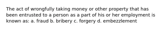 The act of wrongfully taking money or other property that has been entrusted to a person as a part of his or her employment is known as: a. fraud b. bribery c. forgery d. embezzlement