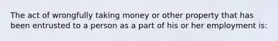 The act of wrongfully taking money or other property that has been entrusted to a person as a part of his or her employment is: