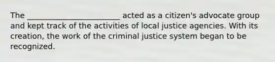 The ________________________ acted as a citizen's advocate group and kept track of the activities of local justice agencies. With its creation, the work of the criminal justice system began to be recognized.