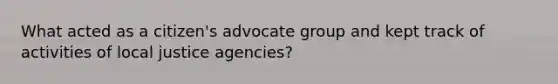 What acted as a citizen's advocate group and kept track of activities of local justice agencies?