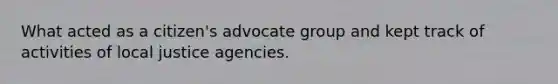 What acted as a citizen's advocate group and kept track of activities of local justice agencies.