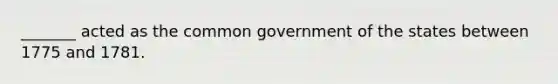 _______ acted as the common government of the states between 1775 and 1781.