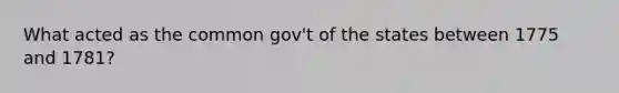 What acted as the common gov't of the states between 1775 and 1781?