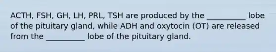 ACTH, FSH, GH, LH, PRL, TSH are produced by the __________ lobe of the pituitary gland, while ADH and oxytocin (OT) are released from the __________ lobe of the pituitary gland.