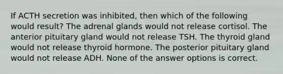 If ACTH secretion was inhibited, then which of the following would result? The adrenal glands would not release cortisol. The anterior pituitary gland would not release TSH. The thyroid gland would not release thyroid hormone. The posterior pituitary gland would not release ADH. None of the answer options is correct.