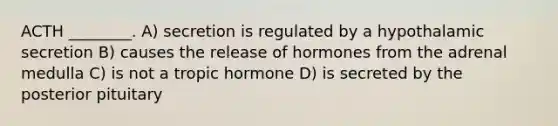 ACTH ________. A) secretion is regulated by a hypothalamic secretion B) causes the release of hormones from the adrenal medulla C) is not a tropic hormone D) is secreted by the posterior pituitary