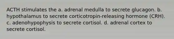 ACTH stimulates the a. adrenal medulla to secrete glucagon. b. hypothalamus to secrete corticotropin-releasing hormone (CRH). c. adenohypophysis to secrete cortisol. d. adrenal cortex to secrete cortisol.