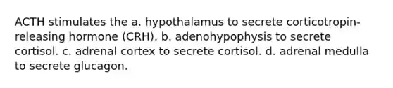 ACTH stimulates the a. hypothalamus to secrete corticotropin-releasing hormone (CRH). b. adenohypophysis to secrete cortisol. c. adrenal cortex to secrete cortisol. d. adrenal medulla to secrete glucagon.