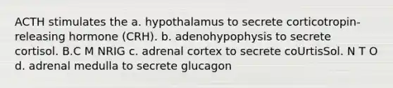 ACTH stimulates the a. hypothalamus to secrete corticotropin-releasing hormone (CRH). b. adenohypophysis to secrete cortisol. B.C M NRIG c. adrenal cortex to secrete coUrtisSol. N T O d. adrenal medulla to secrete glucagon