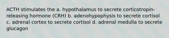 ACTH stimulates the a. hypothalamus to secrete corticotropin-releasing hormone (CRH) b. adenohypophysis to secrete cortisol c. adrenal cortex to secrete cortisol d. adrenal medulla to secrete glucagon