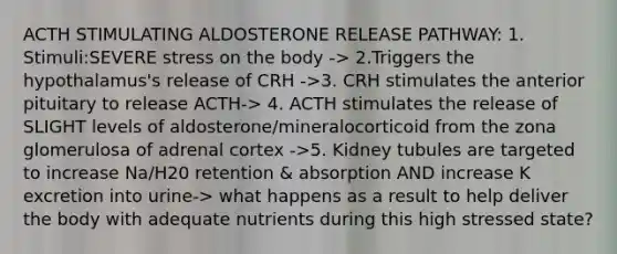 ACTH STIMULATING ALDOSTERONE RELEASE PATHWAY: 1. Stimuli:SEVERE stress on the body -> 2.Triggers the hypothalamus's release of CRH ->3. CRH stimulates the anterior pituitary to release ACTH-> 4. ACTH stimulates the release of SLIGHT levels of aldosterone/mineralocorticoid from the zona glomerulosa of adrenal cortex ->5. Kidney tubules are targeted to increase Na/H20 retention & absorption AND increase K excretion into urine-> what happens as a result to help deliver the body with adequate nutrients during this high stressed state?