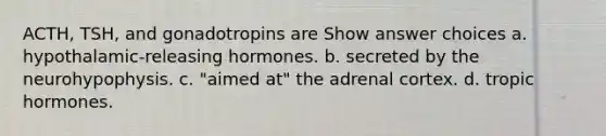 ACTH, TSH, and gonadotropins are Show answer choices a. hypothalamic-releasing hormones. b. secreted by the neurohypophysis. c. "aimed at" the adrenal cortex. d. tropic hormones.