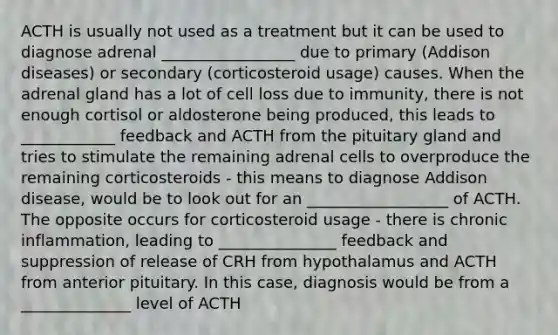 ACTH is usually not used as a treatment but it can be used to diagnose adrenal _________________ due to primary (Addison diseases) or secondary (corticosteroid usage) causes. When the adrenal gland has a lot of cell loss due to immunity, there is not enough cortisol or aldosterone being produced, this leads to ____________ feedback and ACTH from the pituitary gland and tries to stimulate the remaining adrenal cells to overproduce the remaining corticosteroids - this means to diagnose Addison disease, would be to look out for an __________________ of ACTH. The opposite occurs for corticosteroid usage - there is chronic inflammation, leading to _______________ feedback and suppression of release of CRH from hypothalamus and ACTH from anterior pituitary. In this case, diagnosis would be from a ______________ level of ACTH