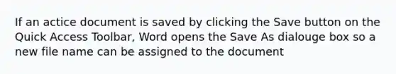 If an actice document is saved by clicking the Save button on the Quick Access Toolbar, Word opens the Save As dialouge box so a new file name can be assigned to the document