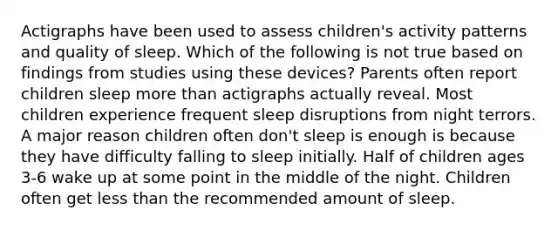 Actigraphs have been used to assess children's activity patterns and quality of sleep. Which of the following is not true based on findings from studies using these devices? Parents often report children sleep more than actigraphs actually reveal. Most children experience frequent sleep disruptions from night terrors. A major reason children often don't sleep is enough is because they have difficulty falling to sleep initially. Half of children ages 3-6 wake up at some point in the middle of the night. Children often get less than the recommended amount of sleep.