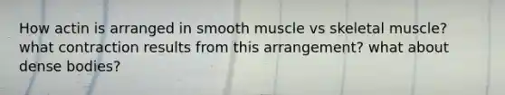 How actin is arranged in smooth muscle vs skeletal muscle? what contraction results from this arrangement? what about dense bodies?