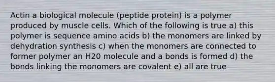 Actin a biological molecule (peptide protein) is a polymer produced by muscle cells. Which of the following is true a) this polymer is sequence <a href='https://www.questionai.com/knowledge/k9gb720LCl-amino-acids' class='anchor-knowledge'>amino acids</a> b) the monomers are linked by dehydration synthesis c) when the monomers are connected to former polymer an H20 molecule and a bonds is formed d) the bonds linking the monomers are covalent e) all are true