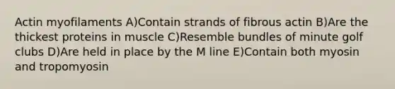 Actin myofilaments A)Contain strands of fibrous actin B)Are the thickest proteins in muscle C)Resemble bundles of minute golf clubs D)Are held in place by the M line E)Contain both myosin and tropomyosin