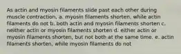 As actin and myosin filaments slide past each other during muscle contraction, a. myosin filaments shorten, while actin filaments do not b. both actin and myosin filaments shorten c. neither actin or myosin filaments shorten d. either actin or myosin filaments shorten, but not both at the same time. e. actin filaments shorten, while myosin filaments do not