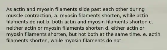 As actin and myosin filaments slide past each other during muscle contraction, a. myosin filaments shorten, while actin filaments do not b. both actin and myosin filaments shorten c. neither actin or myosin filaments shorten d. either actin or myosin filaments shorten, but not both at the same time. e. actin filaments shorten, while myosin filaments do not