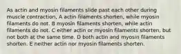 As actin and myosin filaments slide past each other during muscle contraction, A actin filaments shorten, while myosin filaments do not. B myosin filaments shorten, while actin filaments do not. C either actin or myosin filaments shorten, but not both at the same time. D both actin and myosin filaments shorten. E neither actin nor myosin filaments shorten.